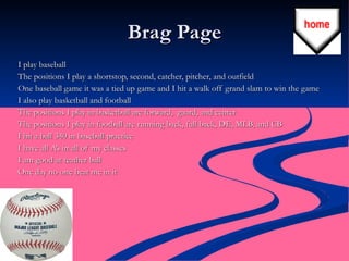 Brag Page I play baseball  The positions I play a shortstop, second, catcher, pitcher, and outfield  One baseball game it was a tied up game and I hit a walk off grand slam to win the game  I also play basketball and football  The positions I play in basketball are forward,  guard, and center  The positions I play in football are running back, full back, DE, MLB, and CB  I hit a ball 340 in baseball practice  I have all A’s in all of my classes  I am good at teather ball  One day no one beat me in it  