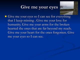 Give me your eyes Give me your eyes so I can see for everything that I keep missing . Give me your love for humanity. Give me your arms for the broken hearted the ones that are far beyond my reach. Give me your heart for the ones forgotten. Give me your eyes so I can see.  