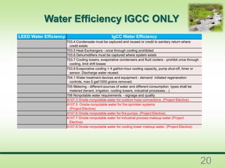 LEED Water Efficiency IgCC Water Efficiency
703.4 Condensate must be captured and reused or credit to sanitary return where
credit exists
703.5 Heat Exchangers - once through cooling prohibited
703.6 Dehumidifiers must be captured where system exists
703.7 Cooling towers, evaporative condensers and fluid coolers - prohibit once through
cooling, limit drift losses
703.9 Evaporative cooling < 4 gal/ton-hour cooling capacity, pump shut-off, timer or
sensor. Discharge water reused.
704.1 Water treatment devices and equipment - demand initiated regeneration
controls, max 5 gal/1000 grains removed.
705 Metering - different sources of water and different consumption types shall be
metered (tenant, irrigation, cooling towers, industrial processes…)
706 Nonpotable water requirements - signage and quality
A107.3 Onsite nonpotable water for outdoor hose connections. (Project Elective)
A107.5 Onsite nonpotable water for fire sprinkler systems
(Project Elective)
A107.6 Onsite nonpotable water for fire pumps. (Project Elective)
A107.7 Onsite nonpotable water for industrial process makeup water (Project
Elective)
A107.8 Onsite nonpotable water for cooling tower makeup water. (Project Elective)
Water Efficiency IGCC ONLY
20
 