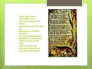 Tigre, tigre, que te
enciendes en luz
por los bosques de la
noche
¿qué mano inmortal, qué
ojo
pudo idear tu terrible
simetría?
¿En qué profundidades
distantes, en qué cielos
ardió el fuego de tus
ojos?
¿Con qué alas osó
elevarse? ¿Qué mano
osó tomar ese fuego?
 