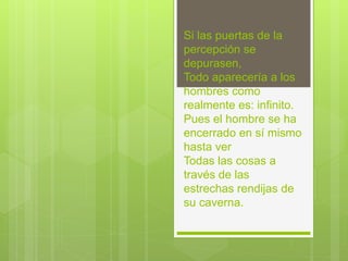Si las puertas de la
percepción se
depurasen,
Todo aparecería a los
hombres como
realmente es: infinito.
Pues el hombre se ha
encerrado en sí mismo
hasta ver
Todas las cosas a
través de las
estrechas rendijas de
su caverna.
 