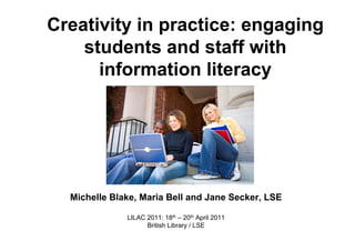 Creativity in practice: engaging
    students and staff with
      information literacy




  Michelle Blake, Maria Bell and Jane Secker, LSE

              LILAC 2011: 18th – 20th April 2011
                    British Library / LSE
 