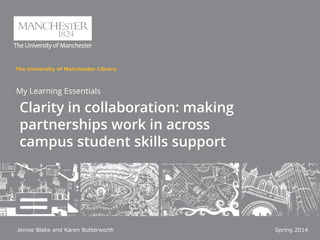 The University of Manchester Library
My Learning Essentials
Clarity in collaboration: making
partnerships work in across
campus student skills support
Jennie Blake and Karen Butterworth Spring 2014
 