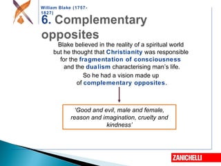 William Blake (1757-
1827)
‘Good and evil, male and female,
reason and imagination, cruelty and
kindness’
Blake believed in the reality of a spiritual world
but he thought that Christianity was responsible
for the fragmentation of consciousness
and the dualism characterising man’s life.
So he had a vision made up
of complementary opposites.
 