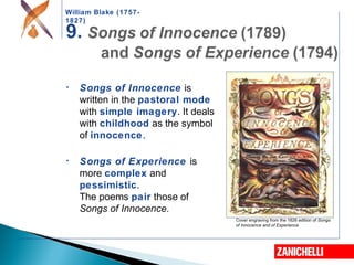 William Blake (1757-
1827)
Cover engraving from the 1826 edition of Songs
of Innocence and of Experience
• Songs of Innocence is
written in the pastoral mode
with simple imagery. It deals
with childhood as the symbol
of innocence.
• Songs of Experience is
more complex and
pessimistic.
The poems pair those of
Songs of Innocence.
 