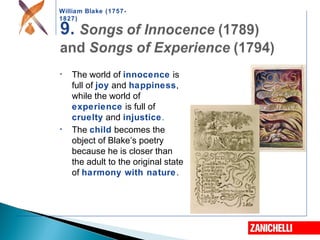 William Blake (1757-
1827)
• The world of innocence is
full of joy and happiness,
while the world of
experience is full of
cruelty and injustice.
• The child becomes the
object of Blake’s poetry
because he is closer than
the adult to the original state
of harmony with nature.
 