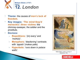 William Blake (1757-
1827)
William Blake, London, in Songs of
Experience, 1794
• Theme: the causes of man’s lack of
freedom.
• Key images: ‘The mind-forg’d
manacles’; three victims: the
chimney-sweeper, the soldier and the
prostitute.
• Devices:
- Repetitions: ‘(in) every’ and
‘mark(s)’.
- Metaphors: ‘blackening’ contrasts
with ‘appals’ (makes pale).
- Hyperbole: ‘runs down in palace
walls’.
 