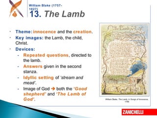 William Blake (1757-
1827)
William Blake, The Lamb, in Songs of Innocence,
1789
• Theme: innocence and the creation.
• Key images: the Lamb, the child,
Christ.
• Devices:
- Repeated questions, directed to
the lamb.
- Answers given in the second
stanza.
- Idyllic setting of ‘stream and
mead’.
- Image of God  both the ‘Good
shepherd’ and ‘The Lamb of
God’.
 