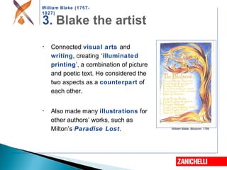 William Blake (1757-
1827)
William Blake, Blossom, 1789
• Connected visual arts and
writing, creating ‘illuminated
printing’, a combination of picture
and poetic text. He considered the
two aspects as a counterpart of
each other.
• Also made many illustrations for
other authors’ works, such as
Milton’s Paradise Lost.
 