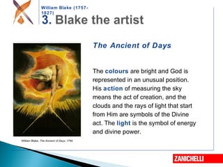 William Blake (1757-
1827)
William Blake, The Ancient of Days, 1794
The Ancient of Days
The colours are bright and God is
represented in an unusual position.
His action of measuring the sky
means the act of creation, and the
clouds and the rays of light that start
from Him are symbols of the Divine
act. The light is the symbol of energy
and divine power.
 