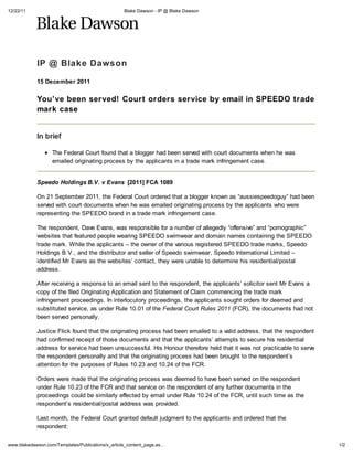 12/22/11                                           Blake Dawson - IP @ Blake Dawson




            IP @ Blake Dawson
            15 December 2011


            You ve been served! Court orders service by email in SPEEDO trade
            mark case


            In brief

                   The Federal Court found that a blogger had been served with court documents when he was
                   emailed originating process by the applicants in a trade mark infringement case.


            Speedo Holdings B.V.            E ans [2011] FCA 1089

            On 21 September 2011, the Federal Court ordered that a blogger known as “aussiespeedoguy” had been
            served with court documents when he was emailed originating process by the applicants who were
            representing the SPEEDO brand in a trade mark infringement case.

            The respondent, Dave Evans, was responsible for a number of allegedly “offensive” and “pornographic”
            websites that featured people wearing SPEEDO swimwear and domain names containing the SPEEDO
            trade mark. While the applicants – the owner of the various registered SPEEDO trade marks, Speedo
            Holdings B.V., and the distributor and seller of Speedo swimwear, Speedo International Limited –
            identified Mr Evans as the websites contact, they were unable to determine his residential/postal
            address.

            After receiving a response to an email sent to the respondent, the applicants solicitor sent Mr Evans a
            copy of the filed Originating Application and Statement of Claim commencing the trade mark
            infringement proceedings. In interlocutory proceedings, the applicants sought orders for deemed and
            substituted service, as under Rule 10.01 of the Fede al Co R le 2011 (FCR), the documents had not
            been served personally.

            Justice Flick found that the originating process had been emailed to a valid address, that the respondent
            had confirmed receipt of those documents and that the applicants attempts to secure his residential
            address for service had been unsuccessful. His Honour therefore held that it was not practicable to serve
            the respondent personally and that the originating process had been brought to the respondent s
            attention for the purposes of Rules 10.23 and 10.24 of the FCR.

            Orders were made that the originating process was deemed to have been served on the respondent
            under Rule 10.23 of the FCR and that service on the respondent of any further documents in the
            proceedings could be similarly effected by email under Rule 10.24 of the FCR, until such time as the
            respondent s residential/postal address was provided.

            Last month, the Federal Court granted default judgment to the applicants and ordered that the
            respondent:

www.blakedawson.com/Templates/Publications/x_article_content_page.as                                                    1/2
 