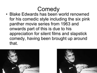 Comedy Blake Edwards has been world renowned for his comedic style including the six pink panther movie series from 1963 and onwards part of this is due to his appreciation for silent films and slapstick comedy, having been brought up around that. 