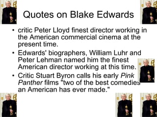 Quotes on Blake Edwards critic Peter Lloyd finest director working in the American commercial cinema at the present time. Edwards' biographers, William Luhr and Peter Lehman named him the finest American director working at this time. Critic Stuart Byron calls his early  Pink Panther  films "two of the best comedies an American has ever made."  