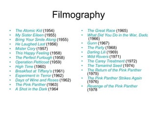 Filmography The Atomic Kid  (1954)  My Sister Eileen  (1955)  Bring Your Smile Along  (1955)  He Laughed Last  (1956)  Mister Cory  (1957)  This Happy Feeling  (1958)  The Perfect Furlough  (1958)  Operation Petticoat  (1959)  High Time  (1960)  Breakfast at Tiffany's  (1961)  Experiment in Terror  (1962)  Days of Wine and Roses  (1962)  The Pink Panther  (1963)  A Shot in the Dark  (1964  The Great Race  (1965)  What Did You Do in the War, Daddy?  (1966)  Gunn  (1967)  The Party  (1968)  Darling Lili  (1969)  Wild Rovers  (1971)  The Carey Treatment  (1972)  The Tamarind Seed  (1974)  The Return of the Pink Panther  (1975)  The Pink Panther Strikes Again  (1976)  Revenge of the Pink Panther  (1978  