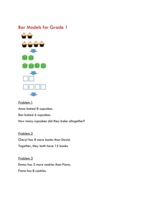 Bar Models for Grade 1
Problem 1
Anna baked 8 cupcakes.
Ben baked 6 cupcakes.
How many cupcakes did they bake altogether?
Problem 2
Cheryl has 8 more books than David.
Together, they both have 15 books.
Problem 3
Emma has 3 more cookies than Fiona.
Fiona has 8 cookies.
 