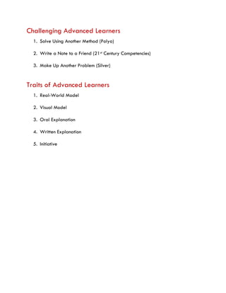 Challenging Advanced Learners
1. Solve Using Another Method (Polya)
2. Write a Note to a Friend (21st Century Competencies)
3. Make Up Another Problem (Silver)
Traits of Advanced Learners
1. Real-World Model
2. Visual Model
3. Oral Explanation
4. Written Explanation
5. Initiative
 