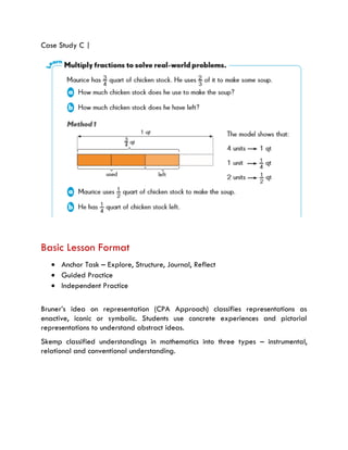 Case Study C |
Basic Lesson Format
 Anchor Task – Explore, Structure, Journal, Reflect
 Guided Practice
 Independent Practice
Bruner’s idea on representation (CPA Approach) classifies representations as
enactive, iconic or symbolic. Students use concrete experiences and pictorial
representations to understand abstract ideas.
Skemp classified understandings in mathematics into three types – instrumental,
relational and conventional understanding.
 