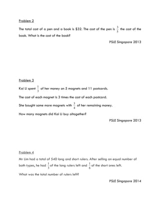 Problem 2
The total cost of a pen and a book is $32. The cost of the pen is
5
3
the cost of the
book. What is the cost of the book?
PSLE Singapore 2013
Problem 3
Kai Li spent
3
1
of her money on 5 magnets and 11 postcards.
The cost of each magnet is 3 times the cost of each postcard.
She bought some more magnets with
4
3
of her remaining money.
How many magnets did Kai Li buy altogether?
PSLE Singapore 2013
Problem 4
Mr Lim had a total of 540 long and short rulers. After selling an equal number of
both types, he had
3
1
of the long rulers left and
6
1
of the short ones left.
What was the total number of rulers left?
PSLE Singapore 2014
 