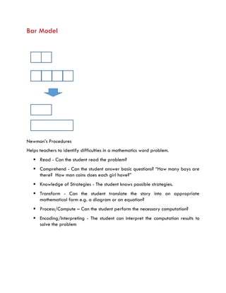Bar Model
Newman’s Procedures
Helps teachers to identify difficulties in a mathematics word problem.
 Read - Can the student read the problem?
 Comprehend - Can the student answer basic questions? “How many boys are
there? How man coins does each girl have?”
 Knowledge of Strategies - The student knows possible strategies.
 Transform - Can the student translate the story into an appropriate
mathematical form e.g. a diagram or an equation?
 Process/Compute – Can the student perform the necessary computation?
 Encoding/Interpreting - The student can interpret the computation results to
solve the problem
 