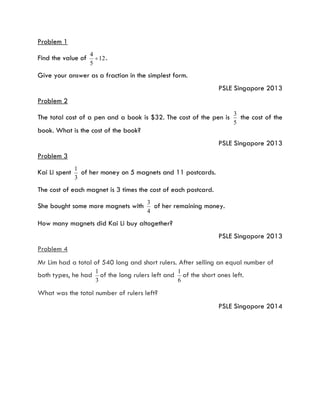 Problem 1
Find the value of 12
5
4
 .
Give your answer as a fraction in the simplest form.
PSLE Singapore 2013
Problem 2
The total cost of a pen and a book is $32. The cost of the pen is
5
3
the cost of the
book. What is the cost of the book?
PSLE Singapore 2013
Problem 3
Kai Li spent
3
1
of her money on 5 magnets and 11 postcards.
The cost of each magnet is 3 times the cost of each postcard.
She bought some more magnets with
4
3
of her remaining money.
How many magnets did Kai Li buy altogether?
PSLE Singapore 2013
Problem 4
Mr Lim had a total of 540 long and short rulers. After selling an equal number of
both types, he had
3
1
of the long rulers left and
6
1
of the short ones left.
What was the total number of rulers left?
PSLE Singapore 2014
 