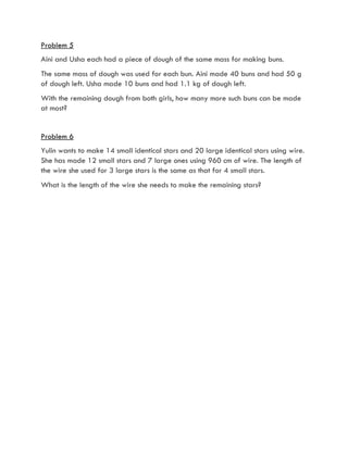 Problem 5
Aini and Usha each had a piece of dough of the same mass for making buns.
The same mass of dough was used for each bun. Aini made 40 buns and had 50 g
of dough left. Usha made 10 buns and had 1.1 kg of dough left.
With the remaining dough from both girls, how many more such buns can be made
at most?
Problem 6
Yulin wants to make 14 small identical stars and 20 large identical stars using wire.
She has made 12 small stars and 7 large ones using 960 cm of wire. The length of
the wire she used for 3 large stars is the same as that for 4 small stars.
What is the length of the wire she needs to make the remaining stars?
 