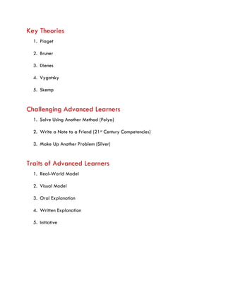 Key Theories
1. Piaget
2. Bruner
3. Dienes
4. Vygotsky
5. Skemp
Challenging Advanced Learners
1. Solve Using Another Method (Polya)
2. Write a Note to a Friend (21st Century Competencies)
3. Make Up Another Problem (Silver)
Traits of Advanced Learners
1. Real-World Model
2. Visual Model
3. Oral Explanation
4. Written Explanation
5. Initiative
 