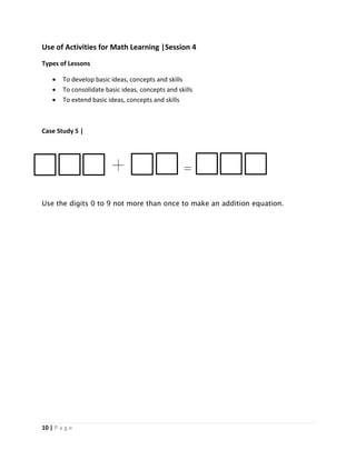 10 | P a g e
Use of Activities for Math Learning |Session 4
Types of Lessons
 To develop basic ideas, concepts and skills
 To consolidate basic ideas, concepts and skills
 To extend basic ideas, concepts and skills
Case Study 5 |
Use the digits 0 to 9 not more than once to make an addition equation.
 