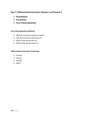 12 | P a g e
Day 2 | Differentiated Instruction |Session 1 and Session 2
 Remediation
 Enrichment
 Four Critical Questions
Four Critical Questions (DuFour)
 What do I want the students to learn?
 How do I know they have learnt it?
 What if they cannot learn it?
 What if they already learnt it?
Differentiated Instruction (Tomlinson)
 Content
 Process
 Product
 Affect
 