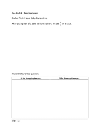 14 | P a g e
Case Study 2 | Basic Idea Lesson
Anchor Task | Mom baked two cakes.
After giving half of a cake to our neigbors, we ate
5
4
of a cake.
Answer the four critical questions.
DI for Struggling Learners DI for Advanced Learners
 