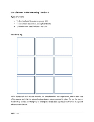 16 | P a g e
Use of Games in Math Learning |Session 4
Types of Lessons
 To develop basic ideas, concepts and skills
 To consolidate basic ideas, concepts and skills
 To extend basic ideas, concepts and skills
Case Study 4 |
Write expressions that include fractions and one of the four basic operations, one on each side
of the square such that the value of adjacent expressions are equal in value. Cut out the pieces,
mix them up and ask another group to arrange the pieces back again such that values of adjacent
expressions are equal.
 