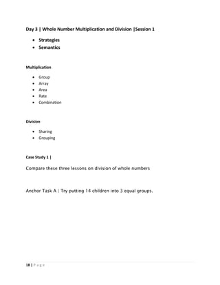 18 | P a g e
Day 3 | Whole Number Multiplication and Division |Session 1
 Strategies
 Semantics
Multiplication
 Group
 Array
 Area
 Rate
 Combination
Division
 Sharing
 Grouping
Case Study 1 |
Compare these three lessons on division of whole numbers
Anchor Task A | Try putting 14 children into 3 equal groups.
 