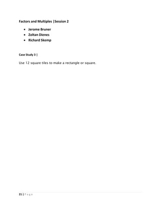 21 | P a g e
Factors and Multiples |Session 2
 Jerome Bruner
 Zoltan Dienes
 Richard Skemp
Case Study 3 |
Use 12 square tiles to make a rectangle or square.
 