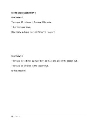 22 | P a g e
Model Drawing |Session 4
Case Study 4 |
There are 40 children is Primary 3 Honesty.
19 of them are boys.
How many girls are there in Primary 3 Honesty?
Case Study 5 |
There are three times as many boys as there are girls in the soccer club.
There are 96 children in the soccer club.
Is this possible?
 