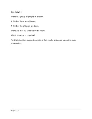 23 | P a g e
Case Study 6 |
There is a group of people in a room.
A third of them are children.
A third of the children are boys.
There are 9 or 10 children in the room.
Which situation is possible?
For that situation, suggest questions that can be answered using the given
information.
 