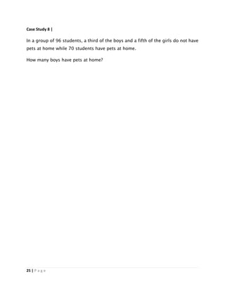 25 | P a g e
Case Study 8 |
In a group of 96 students, a third of the boys and a fifth of the girls do not have
pets at home while 70 students have pets at home.
How many boys have pets at home?
 