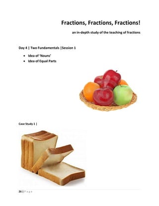 26 | P a g e
Fractions, Fractions, Fractions!
an in-depth study of the teaching of fractions
Day 4 | Two Fundamentals |Session 1
 Idea of ‘Nouns’
 Idea of Equal Parts
Case Study 1 |
 