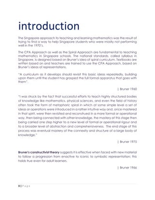 3 | P a g e
introduction
The Singapore approach to teaching and learning mathematics was the result of
trying to find a way to help Singapore students who were mostly not performing
well in the 1970’s.
The CPA Approach as well as the Spiral Approach are fundamental to teaching
mathematics in Singapore schools. The national standards, called syllabus in
Singapore, is designed based on Bruner’s idea of spiral curriculum. Textbooks are
written based on and teachers are trained to use the CPA Approach, based on
Bruner’s ideas of representations.
“A curriculum as it develops should revisit this basic ideas repeatedly, building
upon them until the student has grasped the full formal apparatus that goes with
them”.
| Bruner 1960
“I was struck by the fact that successful efforts to teach highly structured bodies
of knowledge like mathematics, physical sciences, and even the field of history
often took the form of metaphoric spiral in which at some simple level a set of
ideas or operations were introduced in a rather intuitive way and, once mastered
in that spirit, were then revisited and reconstrued in a more formal or operational
way, then being connected with other knowledge, the mastery at this stage then
being carried one step higher to a new level of formal or operational rigour and
to a broader level of abstraction and comprehensiveness. The end stage of this
process was eventual mastery of the connexity and structure of a large body of
knowledge.”
| Bruner 1975
Bruner's constructivist theory suggests it is effective when faced with new material
to follow a progression from enactive to iconic to symbolic representation; this
holds true even for adult learners.
| Bruner 1966
 