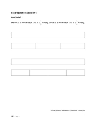 30 | P a g e
Basic Operations |Session 4
Case Study 5 |
Mary has a blue ribbon that is
3
2
1 m long. She has a red ribbon that is
4
3
1 m long.
Source | Primary Mathematics (Standards Edition) 6A
 