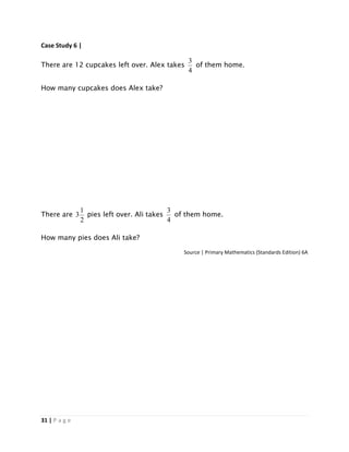31 | P a g e
Case Study 6 |
There are 12 cupcakes left over. Alex takes
4
3
of them home.
How many cupcakes does Alex take?
There are
2
1
3 pies left over. Ali takes
4
3
of them home.
How many pies does Ali take?
Source | Primary Mathematics (Standards Edition) 6A
 