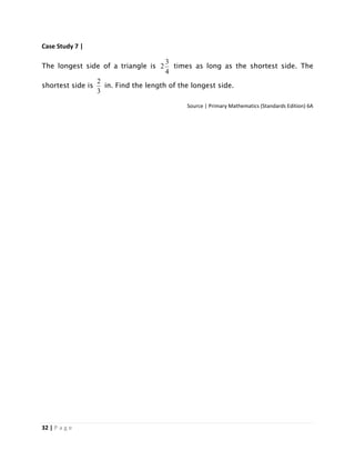 32 | P a g e
Case Study 7 |
The longest side of a triangle is
4
3
2 times as long as the shortest side. The
shortest side is
3
2
in. Find the length of the longest side.
Source | Primary Mathematics (Standards Edition) 6A
 