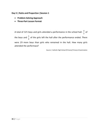 35 | P a g e
Day 5 | Ratio and Proportion |Session 1
 Problem-Solving Approach
 Three-Part Lesson Format
A total of 325 boys and girls attended a performance in the school hall.
5
4
of
the boys and
4
3
of the girls left the hall after the performance ended. There
were 29 more boys than girls who remained in the hall. How many girls
attended the performace?
Source | Catholic High School (Primary) Primary 6 Examination
 