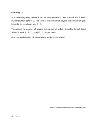 39 | P a g e
Case Study 3 |
At a swimming meet, School A had 18 more swimmers than School B and 6 fewer
swimmers than School C. The ratio of the number of boys to the number of girls
from the three schools was 1 : 3.
The ratio of the number of boys to the number of girls in School A, School B and
School C were 1 : 3, 1 : 5 and 2 : 5, respectively.
Find the total number of swimmers from the three schools.
Source | Primary Six Examination in a Singapore School
 