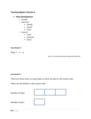 40 | P a g e
Teaching Algebra |Session 4
 Ideas Development
o Variable
o Expression
 Simplify
 Expand
 Factor
o Equation
 Linear
 Quadratic
 Others
Case Study 4 |
Solve 7 – x = 4.
Source | Primary Mathematics (Standards Edition) 6A
Case Study 5 |
There are three times as many boys as there are girls in the soccer club.
There are 96 children in the soccer club.
Number of boys
Number of girls
 