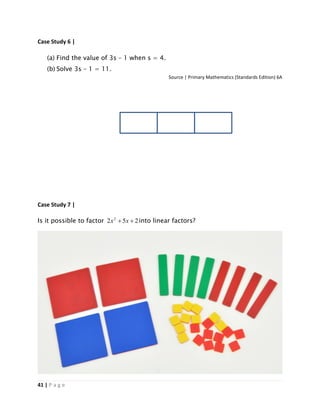 41 | P a g e
Case Study 6 |
(a) Find the value of 3s – 1 when s = 4.
(b) Solve 3s – 1 = 11.
Source | Primary Mathematics (Standards Edition) 6A
Case Study 7 |
Is it possible to factor 252 2
 xx into linear factors?
 