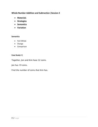 7 | P a g e
Whole Number Addition and Subtraction |Session 2
 Materials
 Strategies
 Semantics
 Variation
Semantics
 Part-Whole
 Change
 Comparison
Case Study 2 |
Together, Jon and Kim have 32 coins.
Jon has 19 coins.
Find the number of coins that Kim has.
 