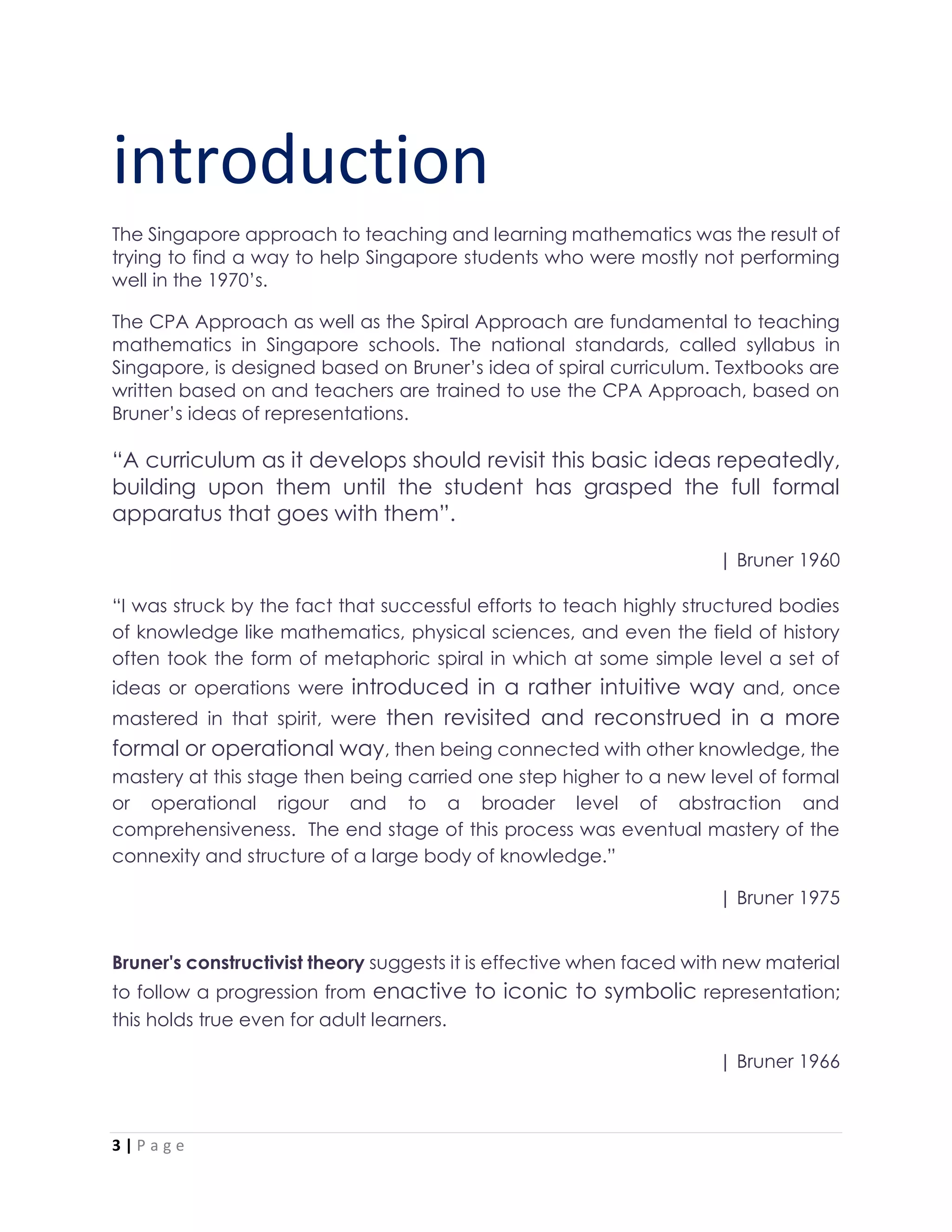 3 | P a g e
introduction
The Singapore approach to teaching and learning mathematics was the result of
trying to find a way to help Singapore students who were mostly not performing
well in the 1970’s.
The CPA Approach as well as the Spiral Approach are fundamental to teaching
mathematics in Singapore schools. The national standards, called syllabus in
Singapore, is designed based on Bruner’s idea of spiral curriculum. Textbooks are
written based on and teachers are trained to use the CPA Approach, based on
Bruner’s ideas of representations.
“A curriculum as it develops should revisit this basic ideas repeatedly,
building upon them until the student has grasped the full formal
apparatus that goes with them”.
| Bruner 1960
“I was struck by the fact that successful efforts to teach highly structured bodies
of knowledge like mathematics, physical sciences, and even the field of history
often took the form of metaphoric spiral in which at some simple level a set of
ideas or operations were introduced in a rather intuitive way and, once
mastered in that spirit, were then revisited and reconstrued in a more
formal or operational way, then being connected with other knowledge, the
mastery at this stage then being carried one step higher to a new level of formal
or operational rigour and to a broader level of abstraction and
comprehensiveness. The end stage of this process was eventual mastery of the
connexity and structure of a large body of knowledge.”
| Bruner 1975
Bruner's constructivist theory suggests it is effective when faced with new material
to follow a progression from enactive to iconic to symbolic representation;
this holds true even for adult learners.
| Bruner 1966
 