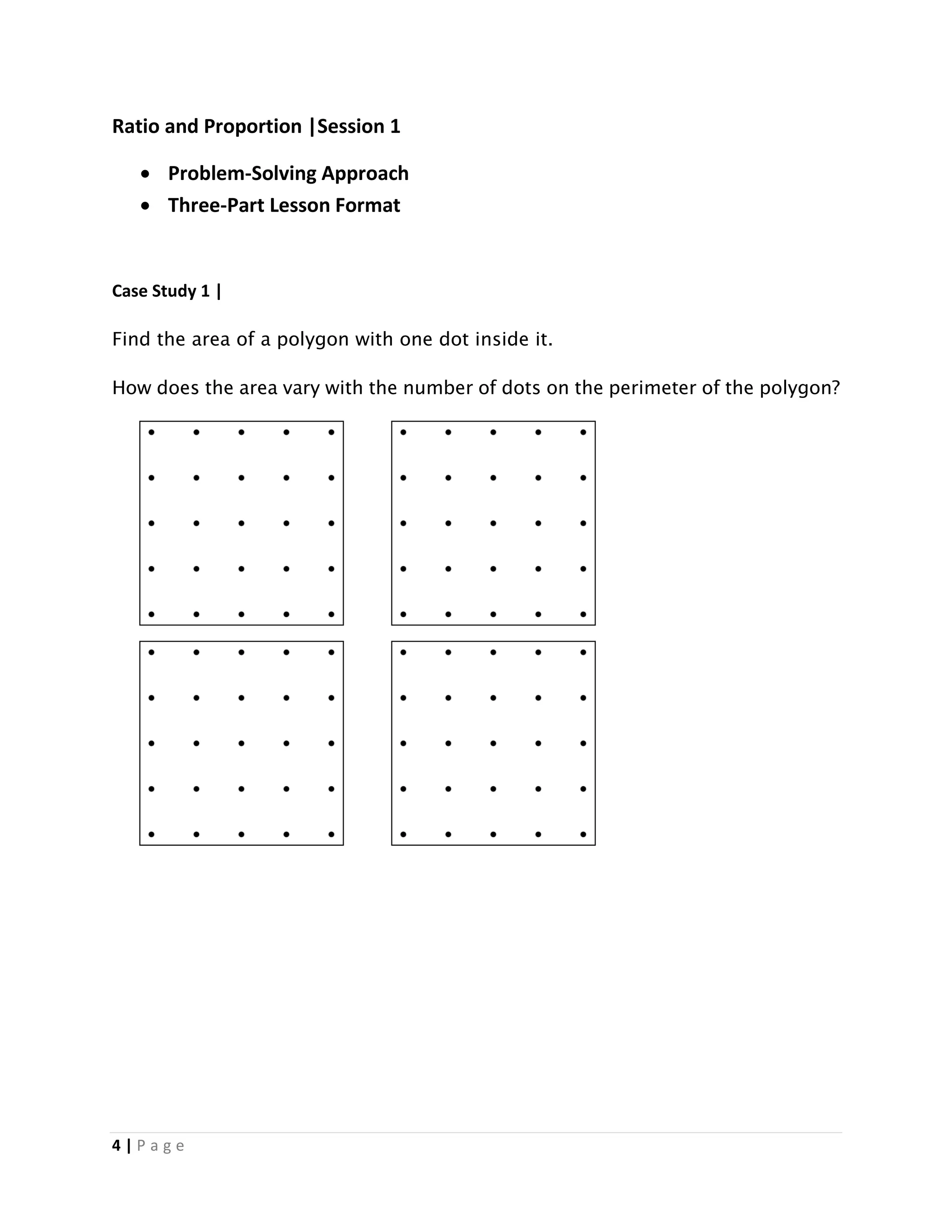 4 | P a g e
Ratio and Proportion |Session 1
 Problem-Solving Approach
 Three-Part Lesson Format
Case Study 1 |
Find the area of a polygon with one dot inside it.
How does the area vary with the number of dots on the perimeter of the polygon?
 