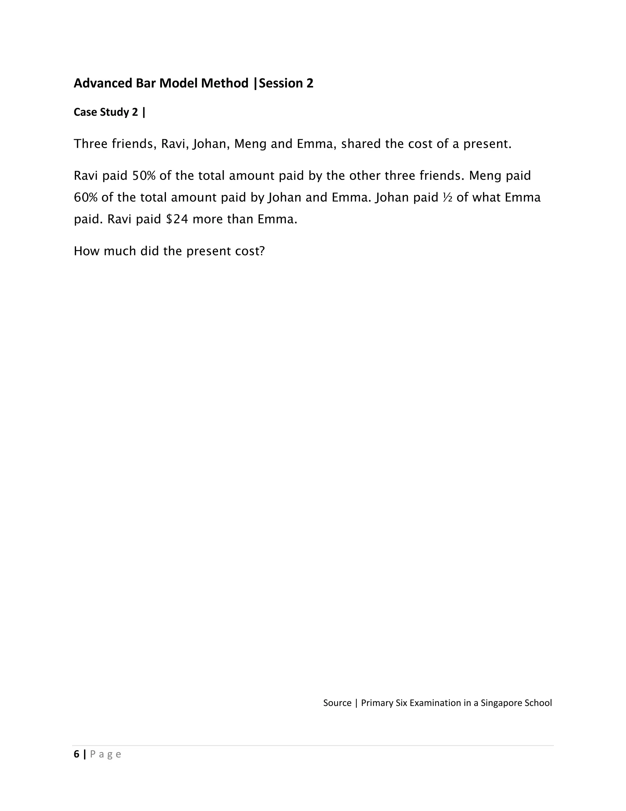 6 | P a g e
Advanced Bar Model Method |Session 2
Case Study 2 |
Three friends, Ravi, Johan, Meng and Emma, shared the cost of a present.
Ravi paid 50% of the total amount paid by the other three friends. Meng paid
60% of the total amount paid by Johan and Emma. Johan paid ½ of what Emma
paid. Ravi paid $24 more than Emma.
How much did the present cost?
Source | Primary Six Examination in a Singapore School
 