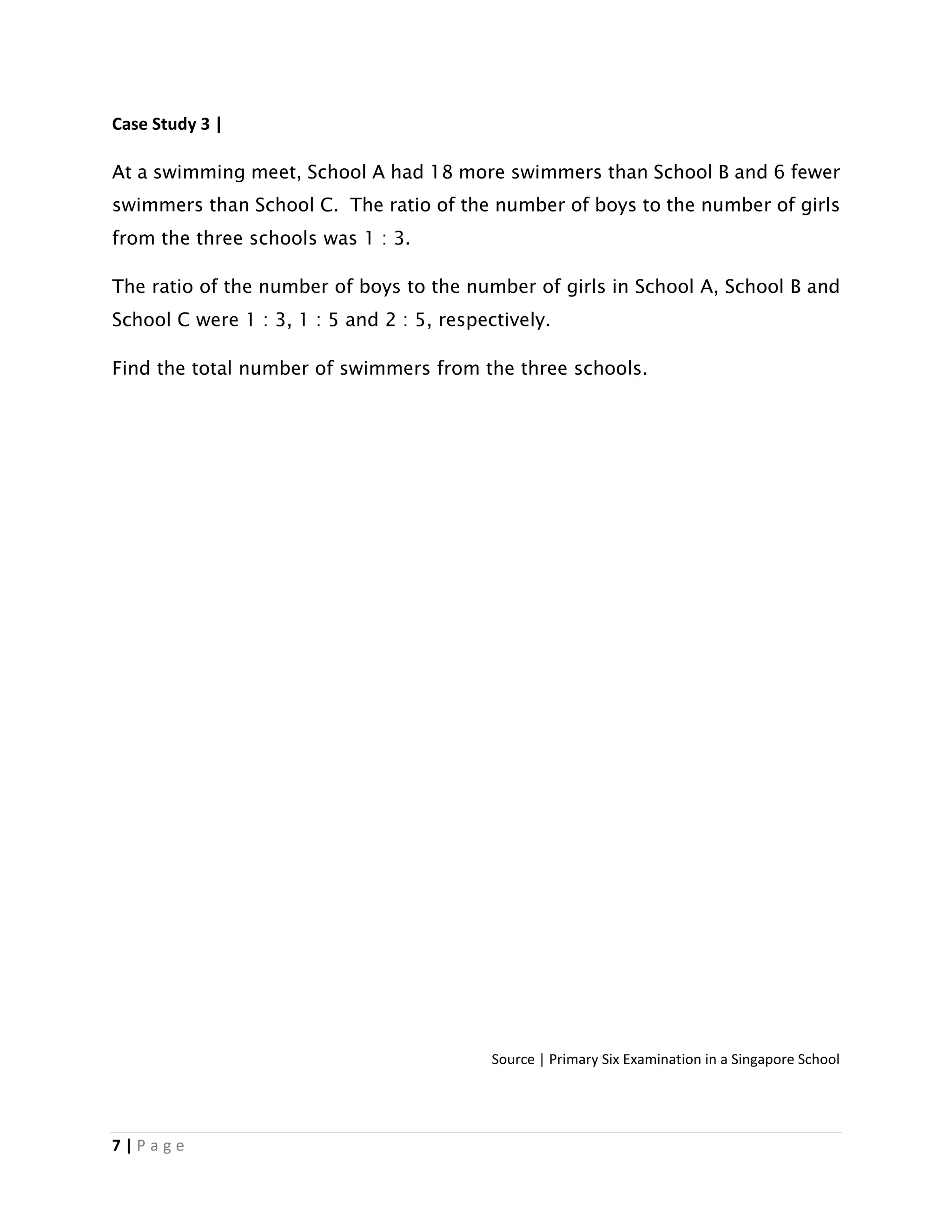 7 | P a g e
Case Study 3 |
At a swimming meet, School A had 18 more swimmers than School B and 6 fewer
swimmers than School C. The ratio of the number of boys to the number of girls
from the three schools was 1 : 3.
The ratio of the number of boys to the number of girls in School A, School B and
School C were 1 : 3, 1 : 5 and 2 : 5, respectively.
Find the total number of swimmers from the three schools.
Source | Primary Six Examination in a Singapore School
 