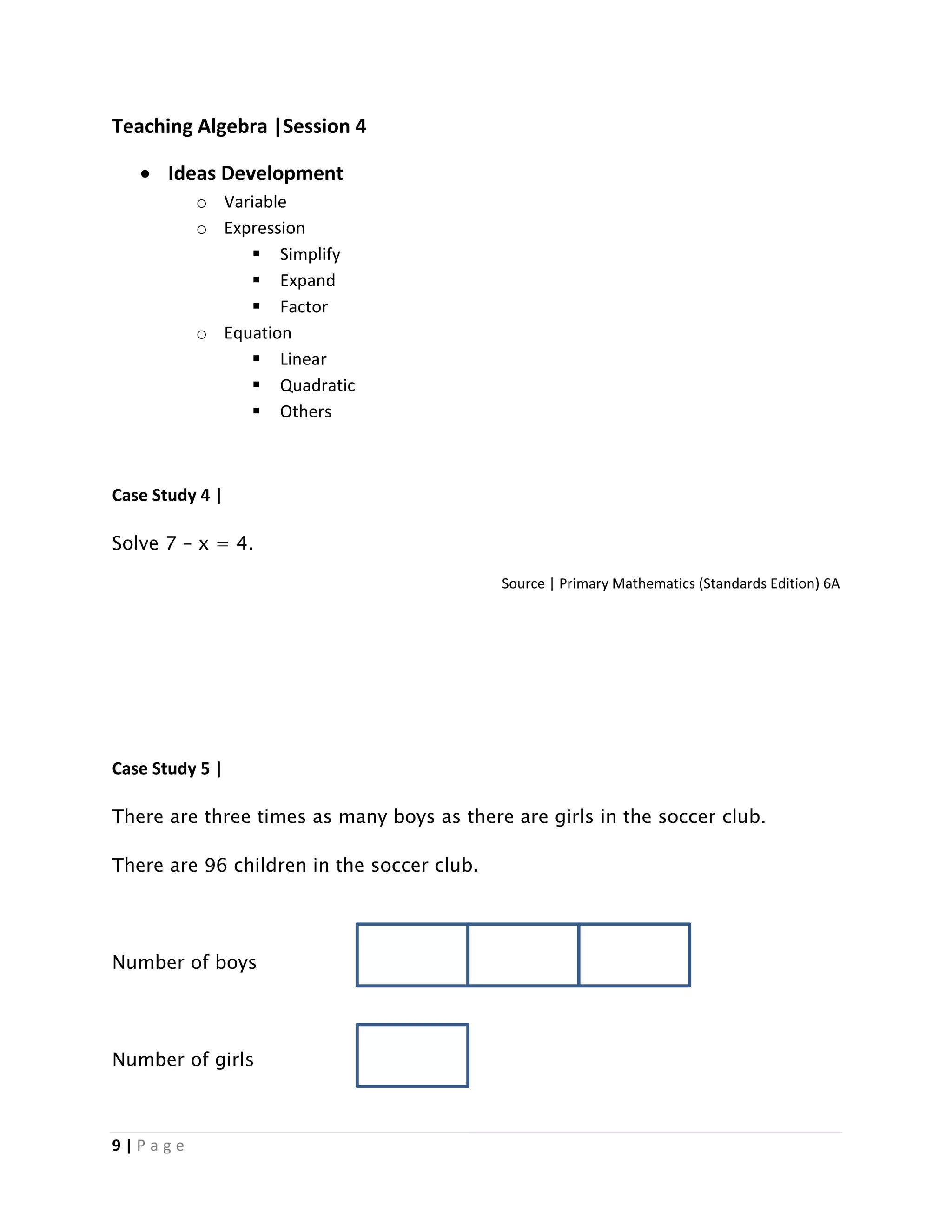 9 | P a g e
Teaching Algebra |Session 4
 Ideas Development
o Variable
o Expression
 Simplify
 Expand
 Factor
o Equation
 Linear
 Quadratic
 Others
Case Study 4 |
Solve 7 – x = 4.
Source | Primary Mathematics (Standards Edition) 6A
Case Study 5 |
There are three times as many boys as there are girls in the soccer club.
There are 96 children in the soccer club.
Number of boys
Number of girls
 
